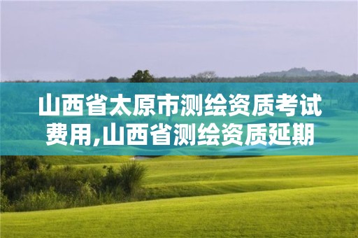 山西省太原市测绘资质考试费用,山西省测绘资质延期公告