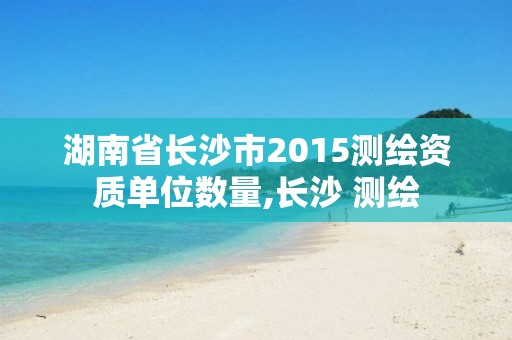 湖南省长沙市2015测绘资质单位数量,长沙 测绘