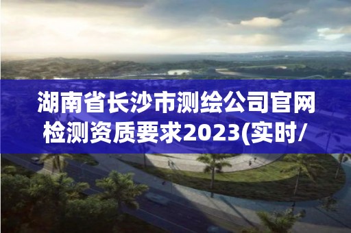 湖南省长沙市测绘公司官网检测资质要求2023(实时/更新中)