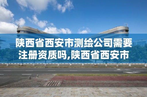 陕西省西安市测绘公司需要注册资质吗,陕西省西安市测绘公司需要注册资质吗多少钱。