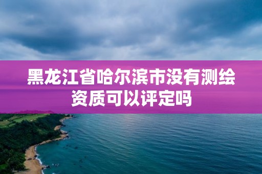 黑龙江省哈尔滨市没有测绘资质可以评定吗