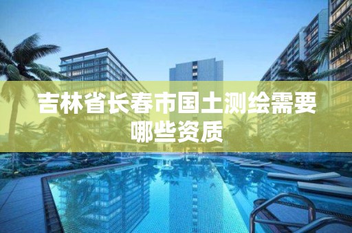 吉林省长春市国土测绘需要哪些资质