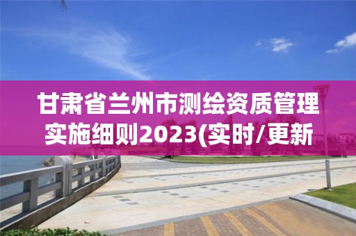 甘肃省兰州市测绘资质管理实施细则2023(实时/更新中)