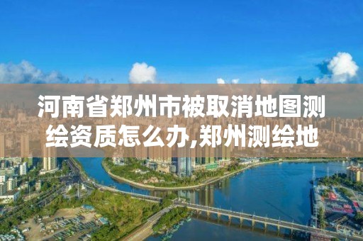 河南省郑州市被取消地图测绘资质怎么办,郑州测绘地理信息局。