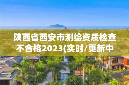 陕西省西安市测绘资质检查不合格2023(实时/更新中)