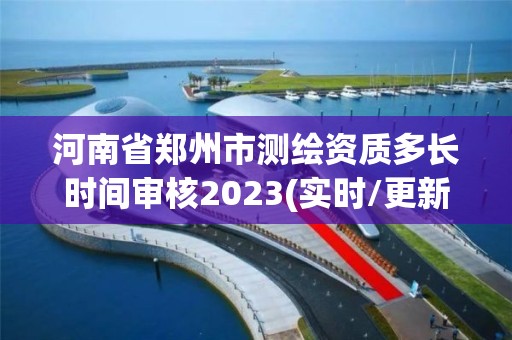 河南省郑州市测绘资质多长时间审核2023(实时/更新中)