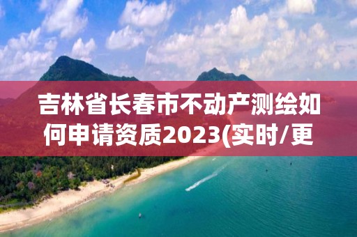 吉林省长春市不动产测绘如何申请资质2023(实时/更新中)