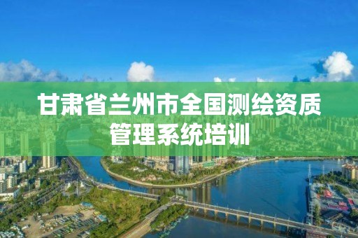 甘肃省兰州市全国测绘资质管理系统培训