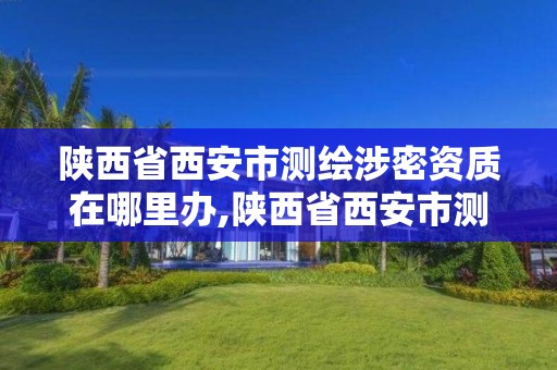 陕西省西安市测绘涉密资质在哪里办,陕西省西安市测绘涉密资质在哪里办理