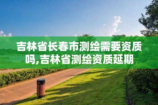 吉林省长春市测绘需要资质吗,吉林省测绘资质延期