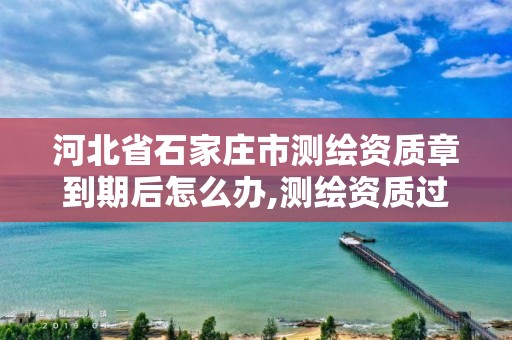 河北省石家庄市测绘资质章到期后怎么办,测绘资质过期还能用吗。