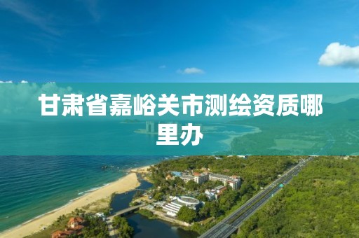 甘肃省嘉峪关市测绘资质哪里办