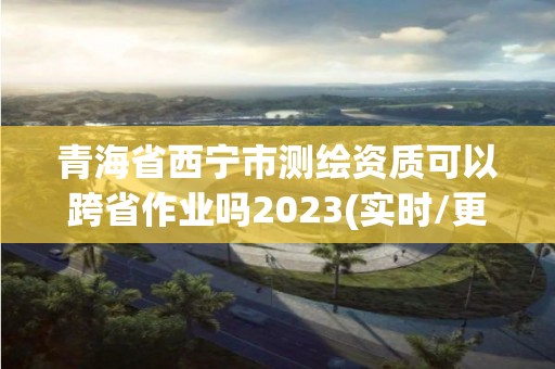 青海省西宁市测绘资质可以跨省作业吗2023(实时/更新中)