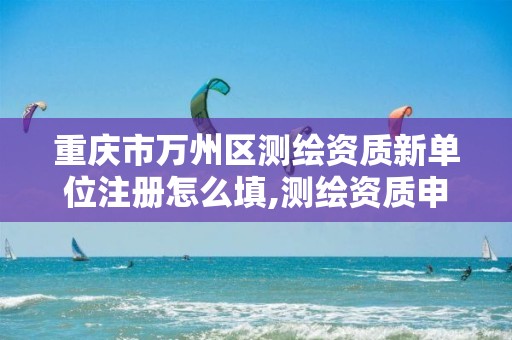 重庆市万州区测绘资质新单位注册怎么填,测绘资质申报主管部门意见。