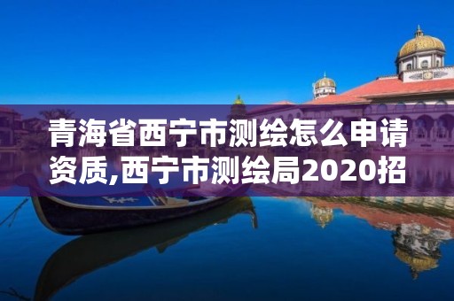 青海省西宁市测绘怎么申请资质,西宁市测绘局2020招聘