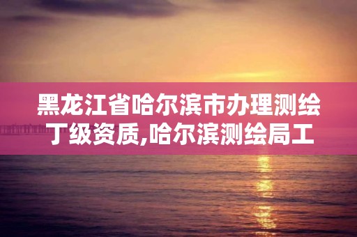 黑龙江省哈尔滨市办理测绘丁级资质,哈尔滨测绘局工资怎么样