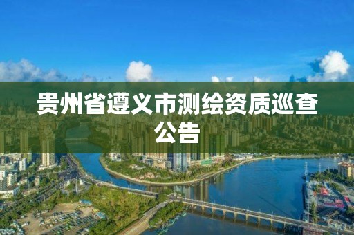 贵州省遵义市测绘资质巡查公告