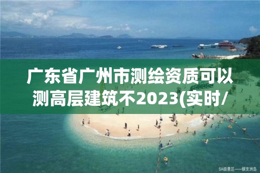 广东省广州市测绘资质可以测高层建筑不2023(实时/更新中)