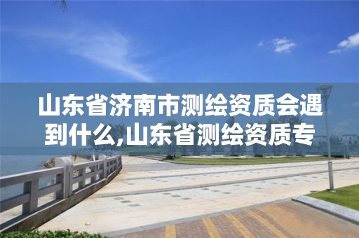 山东省济南市测绘资质会遇到什么,山东省测绘资质专用章