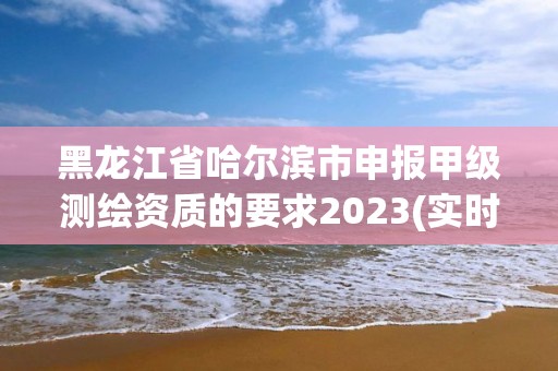 黑龙江省哈尔滨市申报甲级测绘资质的要求2023(实时/更新中)