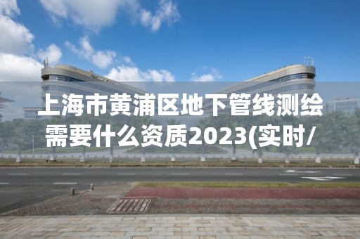 上海市黄浦区地下管线测绘需要什么资质2023(实时/更新中)