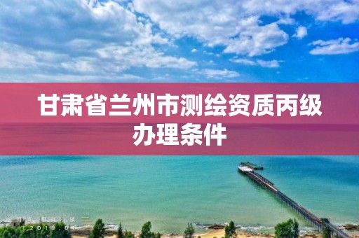 甘肃省兰州市测绘资质丙级办理条件