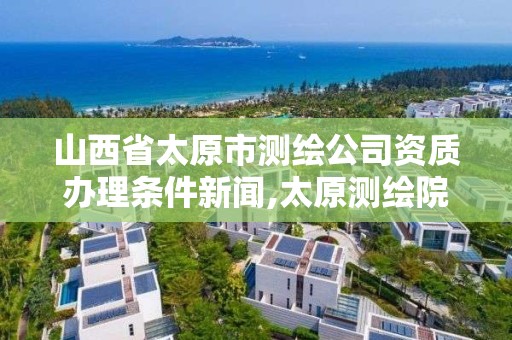 山西省太原市测绘公司资质办理条件新闻,太原测绘院。