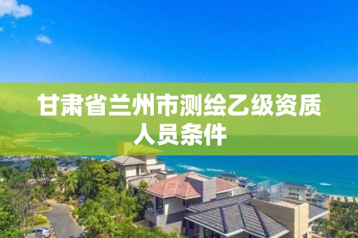 甘肃省兰州市测绘乙级资质人员条件