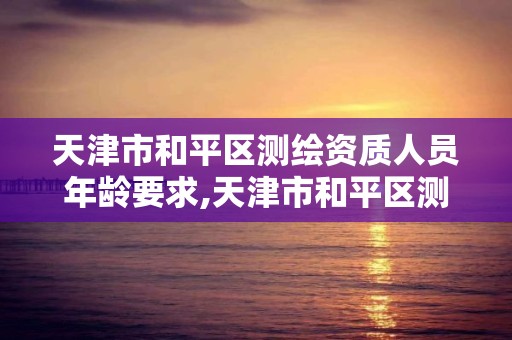 天津市和平区测绘资质人员年龄要求,天津市和平区测绘资质人员年龄要求是多少 天津市和平区测绘资质人员年龄要求,天津市和平区测绘资质人员年龄要求是多少
