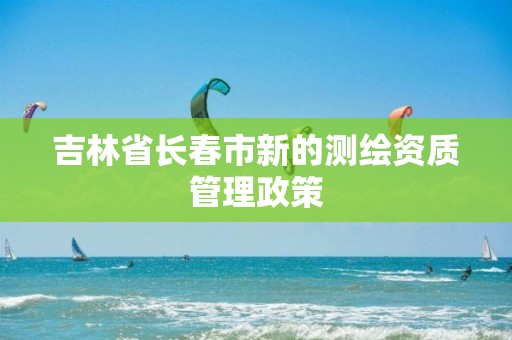 吉林省长春市新的测绘资质管理政策