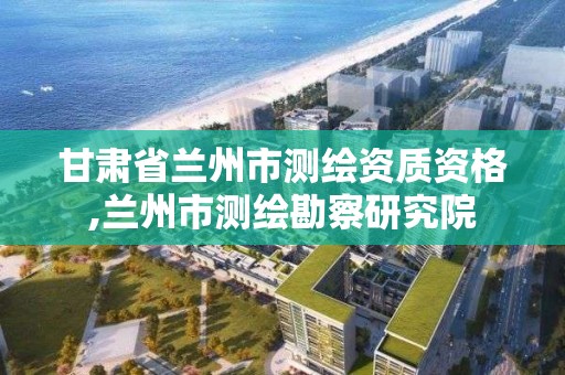 甘肃省兰州市测绘资质资格,兰州市测绘勘察研究院