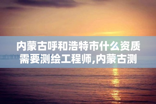 内蒙古呼和浩特市什么资质需要测绘工程师,内蒙古测绘资质单位名录