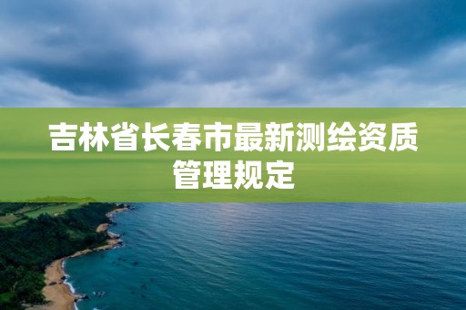 吉林省长春市最新测绘资质管理规定