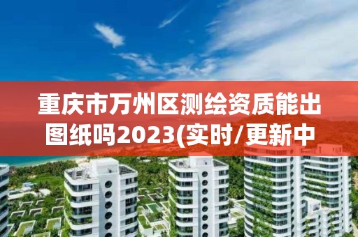 重庆市万州区测绘资质能出图纸吗2023(实时/更新中)