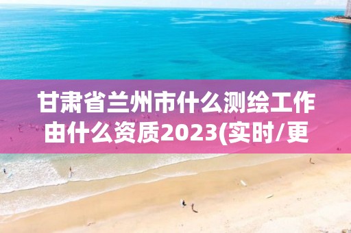 甘肃省兰州市什么测绘工作由什么资质2023(实时/更新中)