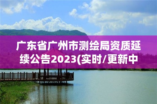 广东省广州市测绘局资质延续公告2023(实时/更新中)