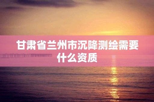 甘肃省兰州市沉降测绘需要什么资质