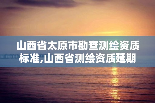 山西省太原市勘查测绘资质标准,山西省测绘资质延期公告