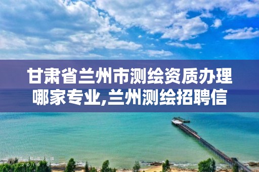 甘肃省兰州市测绘资质办理哪家专业,兰州测绘招聘信息