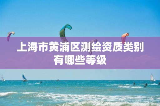 上海市黄浦区测绘资质类别有哪些等级