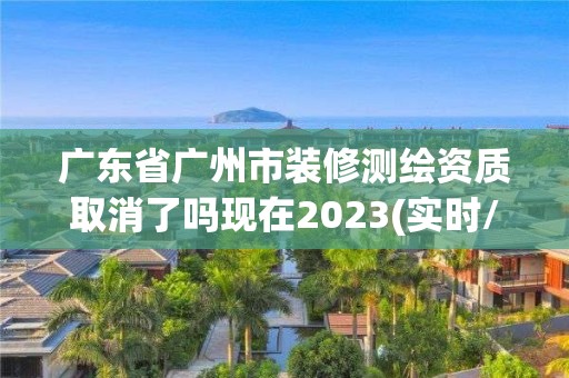 广东省广州市装修测绘资质取消了吗现在2023(实时/更新中)