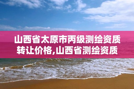 山西省太原市丙级测绘资质转让价格,山西省测绘资质2020。