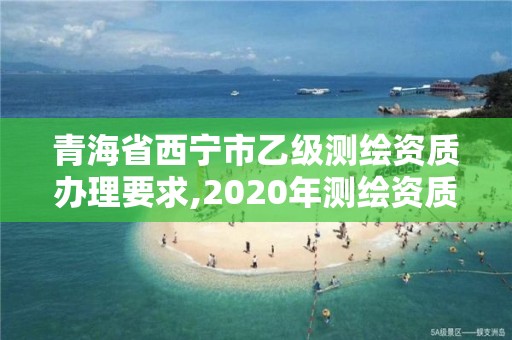 青海省西宁市乙级测绘资质办理要求,2020年测绘资质乙级需要什么条件