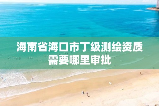 海南省海口市丁级测绘资质需要哪里审批