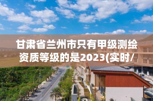 甘肃省兰州市只有甲级测绘资质等级的是2023(实时/更新中)