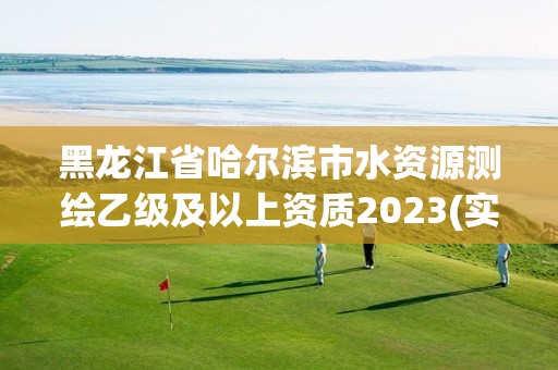 黑龙江省哈尔滨市水资源测绘乙级及以上资质2023(实时/更新中)