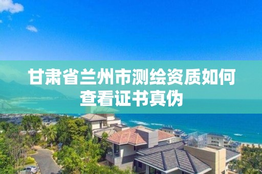 甘肃省兰州市测绘资质如何查看证书真伪