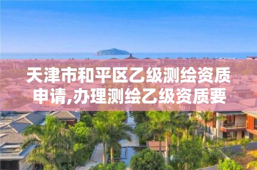 天津市和平区乙级测绘资质申请,办理测绘乙级资质要求