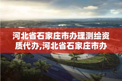 河北省石家庄市办理测绘资质代办,河北省石家庄市办理测绘资质代办公司