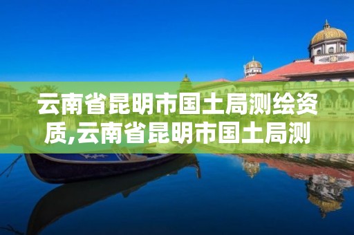 云南省昆明市国土局测绘资质,云南省昆明市国土局测绘资质查询。